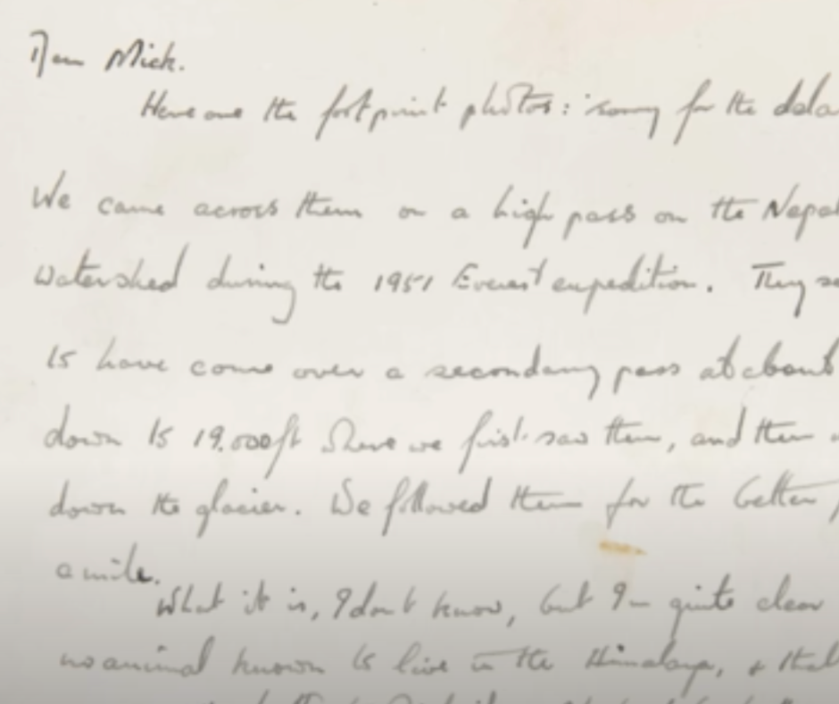 Dear Mick. Here are the footprint photos: sorry for the delay. We came across them on a high pass on the Nepal-Tibet watershed during the 1951 Everest expedition. They seemed to have come over a secondary pass at about 19,500 ft, down to 19,000 ft where we first saw them, and then went on down the glacier. We followed them for the better part of a mile. What it is, I don’t know, but I am quite clear that it is no animal known to live in the Himalaya, & that it is big. Compare the depths to which it & Mike Ward (no featherweight) have broken into the snow. Yours, Tom BourdillonLetter from Tom Bourdillon to Michael John Davies, c. 1950s